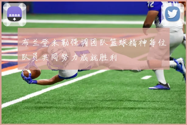 布兰登米勒强调团队篮球精神每位队员共同努力成就胜利