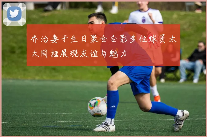 乔治妻子生日聚会合影多位球员太太同框展现友谊与魅力