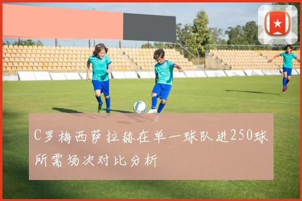 C罗梅西萨拉赫在单一球队进250球所需场次对比分析