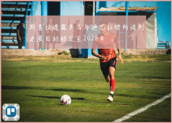 斯基拉透露罗马与迪巴拉续约谈判进展目标锁定至2028年
