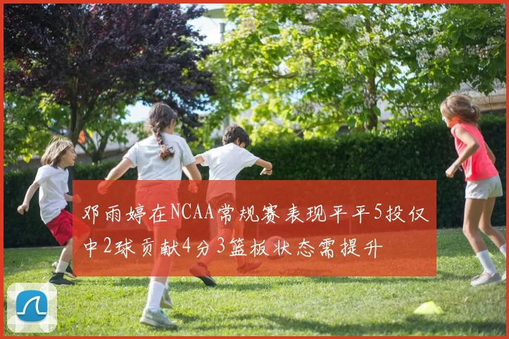 邓雨婷在NCAA常规赛表现平平5投仅中2球贡献4分3篮板状态需提升